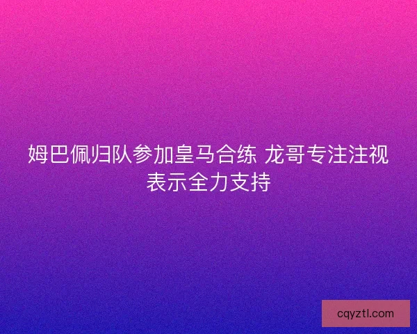 姆巴佩归队参加皇马合练 龙哥专注注视表示全力支持
