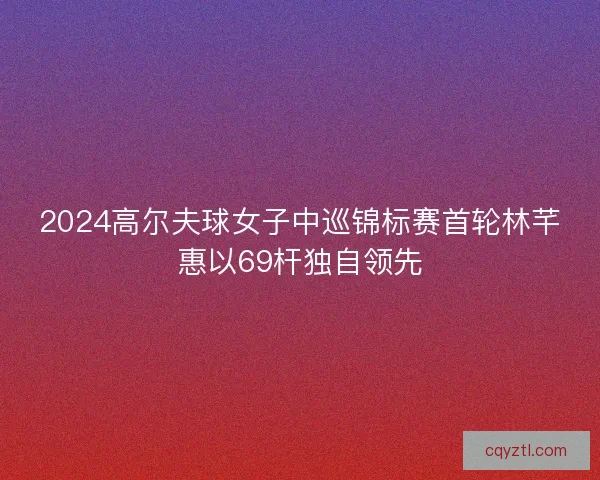 2024高尔夫球女子中巡锦标赛首轮林芊惠以69杆独自领先