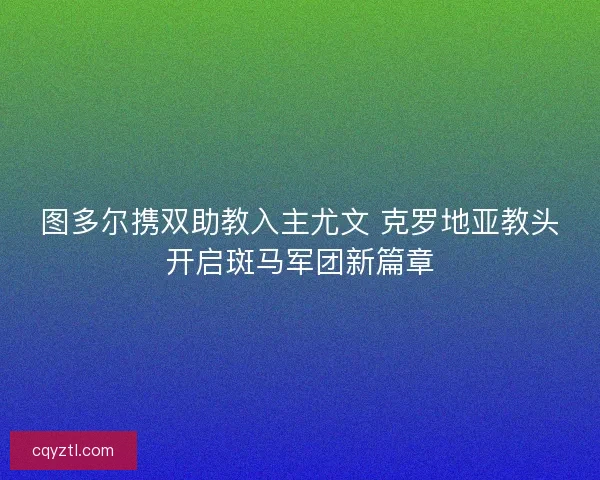图多尔携双助教入主尤文 克罗地亚教头开启斑马军团新篇章