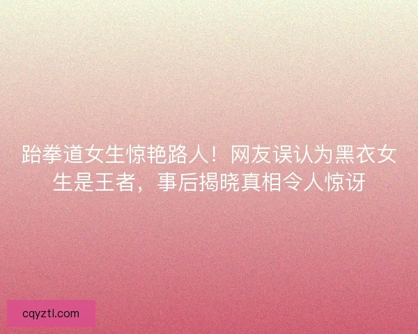 跆拳道女生惊艳路人！网友误认为黑衣女生是王者，事后揭晓真相令人惊讶