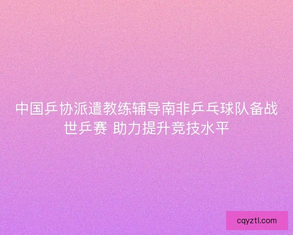 中国乒协派遣教练辅导南非乒乓球队备战世乒赛 助力提升竞技水平