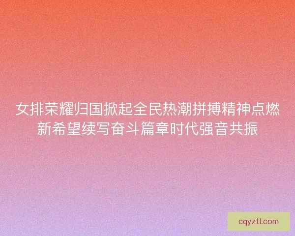 女排荣耀归国掀起全民热潮拼搏精神点燃新希望续写奋斗篇章时代强音共振