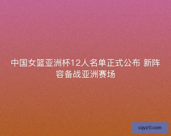 中国女篮亚洲杯12人名单正式公布 新阵容备战亚洲赛场