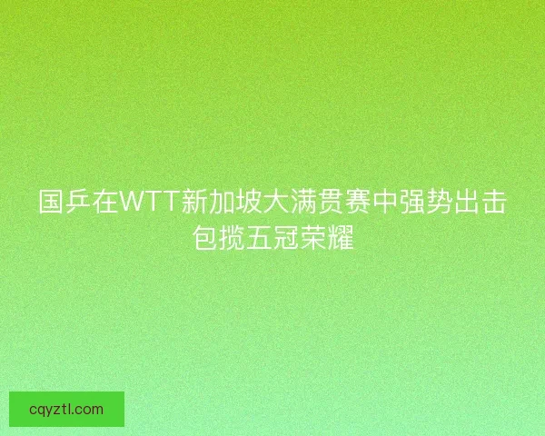 国乒在WTT新加坡大满贯赛中强势出击包揽五冠荣耀